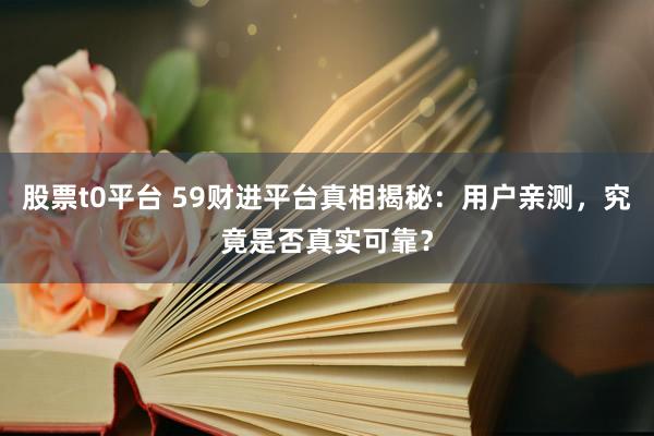 股票t0平台 59财进平台真相揭秘：用户亲测，究竟是否真实可靠？