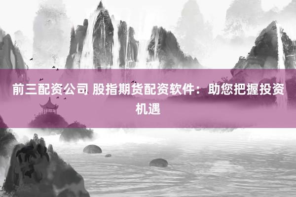 前三配资公司 股指期货配资软件：助您把握投资机遇