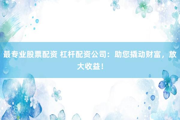 最专业股票配资 杠杆配资公司:助您撬动财富,放大收益!