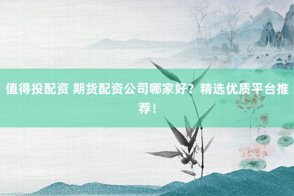 值得投配资 期货配资公司哪家好？精选优质平台推荐！
