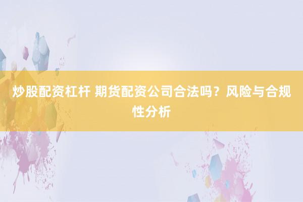 炒股配资杠杆 期货配资公司合法吗？风险与合规性分析