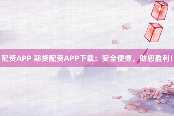 配资APP 期货配资APP下载：安全便捷，助您盈利！