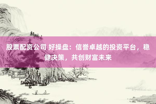 股票配资公司 好操盘：信誉卓越的投资平台，稳健决策，共创财富未来