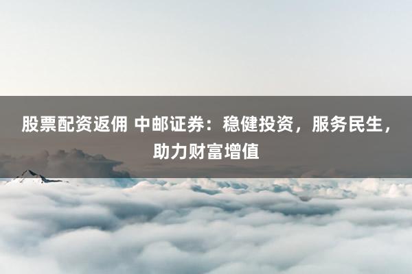 股票配资返佣 中邮证券：稳健投资，服务民生，助力财富增值