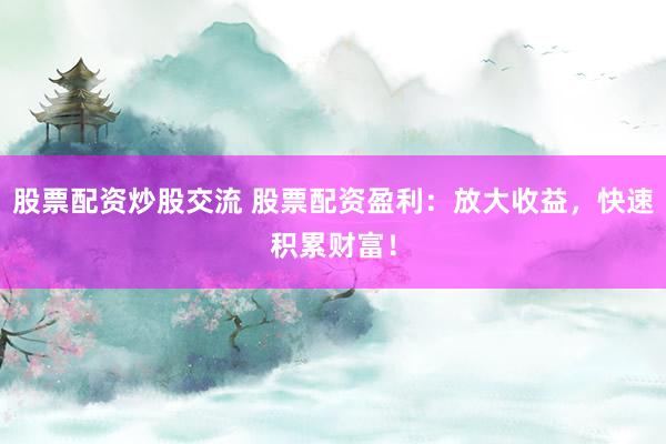 股票配资炒股交流 股票配资盈利：放大收益，快速积累财富！