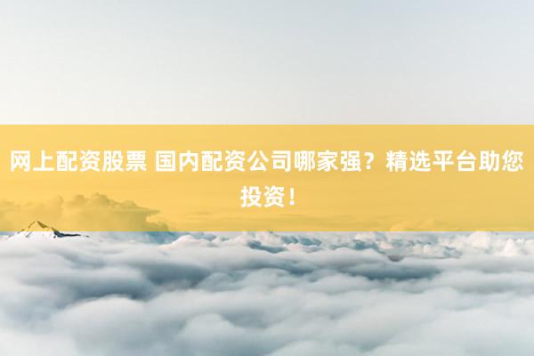 网上配资股票 国内配资公司哪家强？精选平台助您投资！