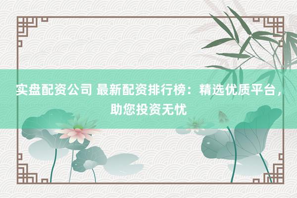 实盘配资公司 最新配资排行榜：精选优质平台，助您投资无忧