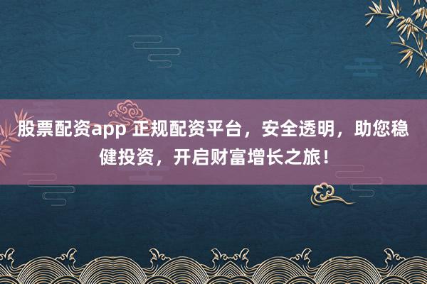 股票配资app 正规配资平台，安全透明，助您稳健投资，开启财富增长之旅！
