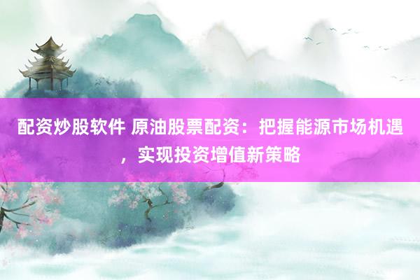 配资炒股软件 原油股票配资：把握能源市场机遇，实现投资增值新策略