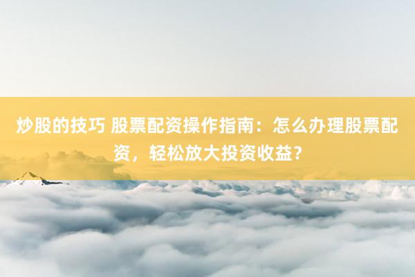 炒股的技巧 股票配资操作指南：怎么办理股票配资，轻松放大投资收益？