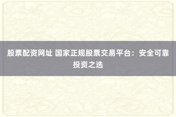 股票配资网址 国家正规股票交易平台：安全可靠投资之选