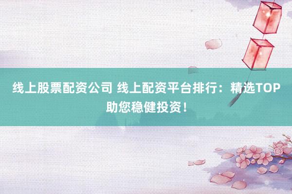 线上股票配资公司 线上配资平台排行：精选TOP助您稳健投资！