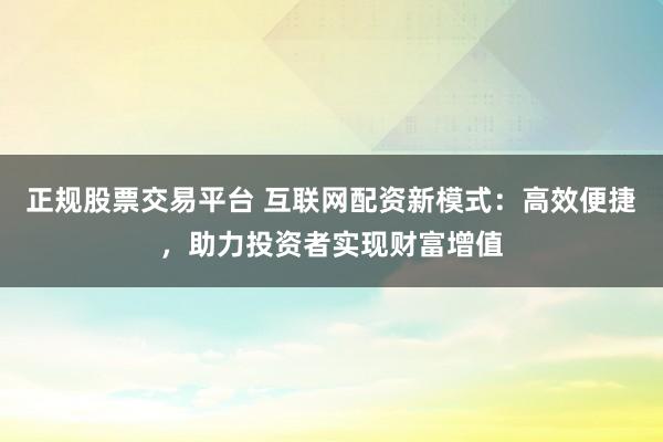 正规股票交易平台 互联网配资新模式：高效便捷，助力投资者实现财富增值