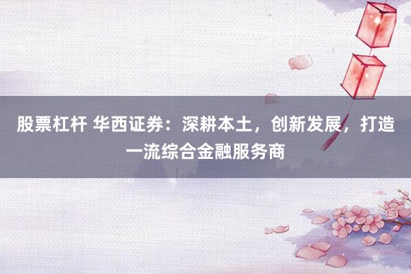 股票杠杆 华西证券：深耕本土，创新发展，打造一流综合金融服务商