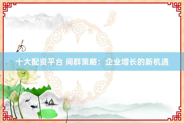 十大配资平台 间群策略：企业增长的新机遇