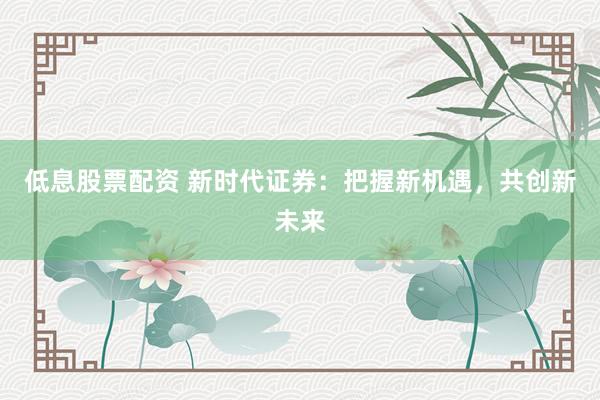 低息股票配资 新时代证券：把握新机遇，共创新未来
