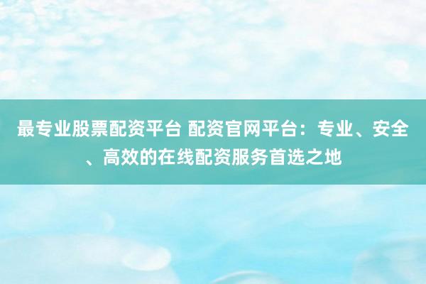 最专业股票配资平台 配资官网平台：专业、安全、高效的在线配资服务首选之地