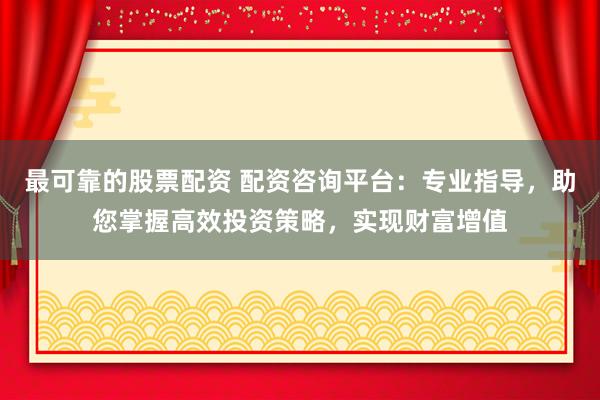 最可靠的股票配资 配资咨询平台：专业指导，助您掌握高效投资策略，实现财富增值