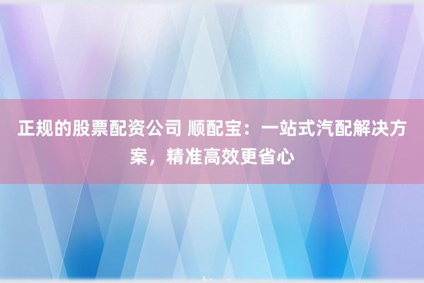 正规的股票配资公司 顺配宝：一站式汽配解决方案，精准高效更省心