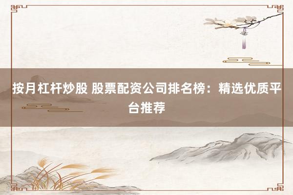 按月杠杆炒股 股票配资公司排名榜：精选优质平台推荐