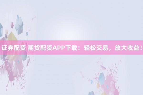 证券配资 期货配资APP下载：轻松交易，放大收益！