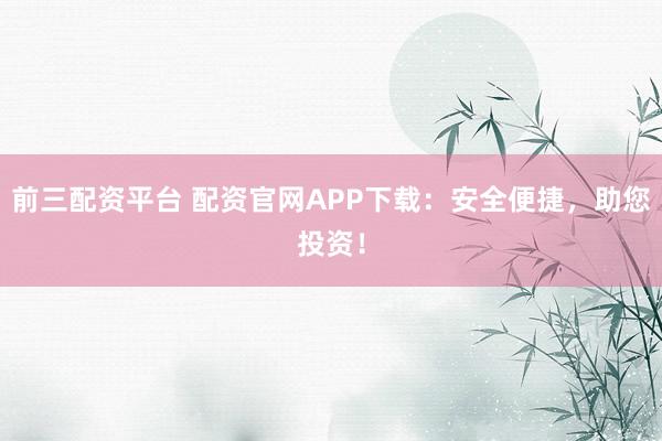 前三配资平台 配资官网APP下载：安全便捷，助您投资！