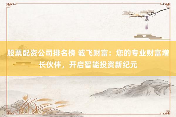 股票配资公司排名榜 诚飞财富：您的专业财富增长伙伴，开启智能投资新纪元