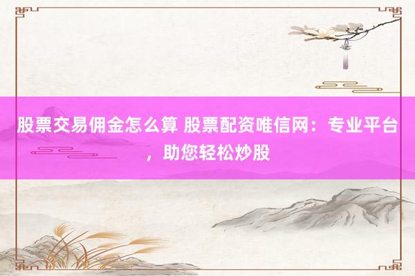 股票交易佣金怎么算 股票配资唯信网：专业平台，助您轻松炒股