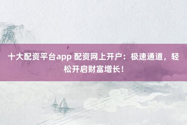十大配资平台app 配资网上开户：极速通道，轻松开启财富增长！