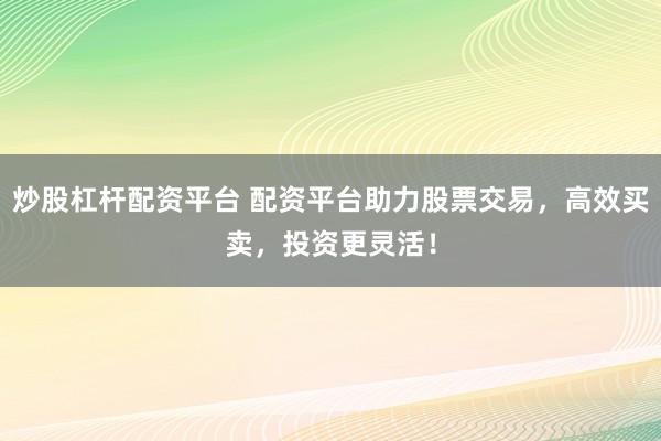 炒股杠杆配资平台 配资平台助力股票交易，高效买卖，投资更灵活！