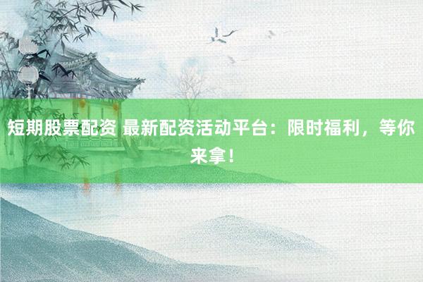 短期股票配资 最新配资活动平台：限时福利，等你来拿！