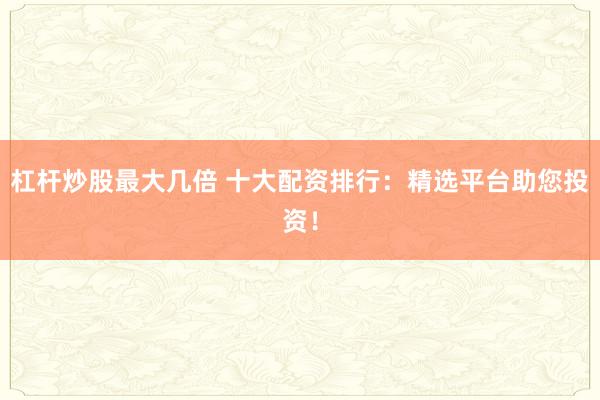 杠杆炒股最大几倍 十大配资排行：精选平台助您投资！