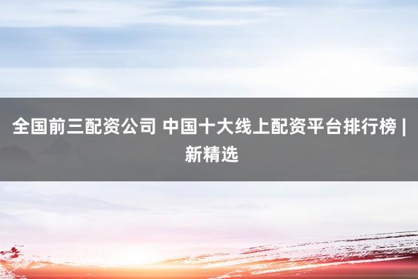 全国前三配资公司 中国十大线上配资平台排行榜 | 新精选