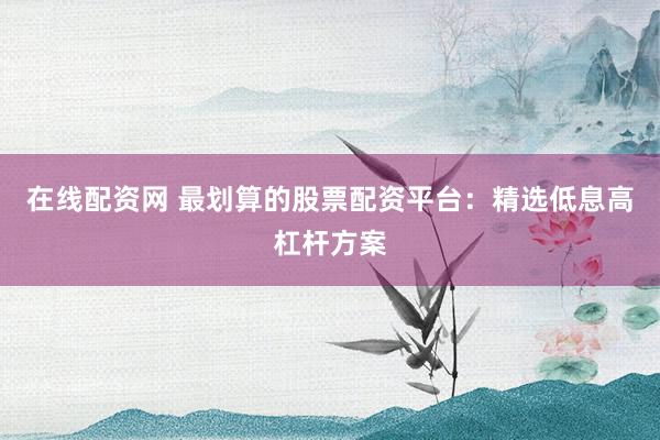 在线配资网 最划算的股票配资平台：精选低息高杠杆方案