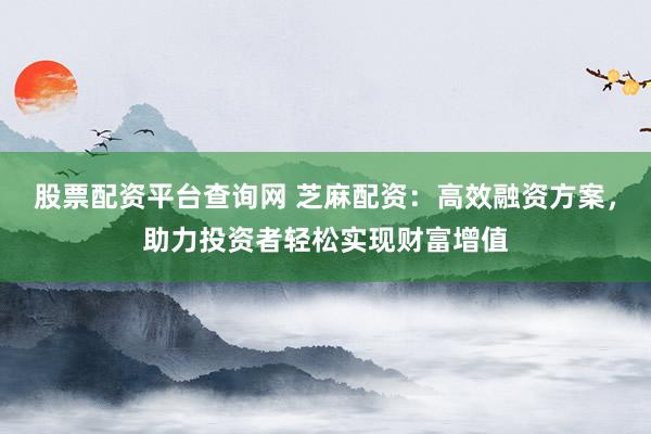 股票配资平台查询网 芝麻配资：高效融资方案，助力投资者轻松实现财富增值