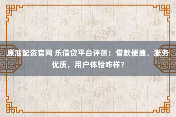 原油配资官网 乐借贷平台评测：借款便捷、服务优质，用户体验咋样？