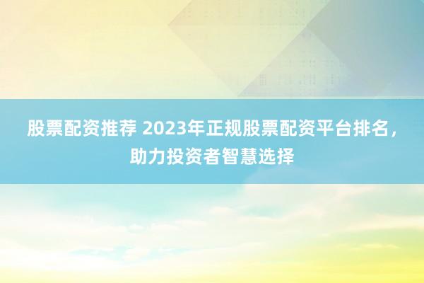 股票配资推荐 2023年正规股票配资平台排名，助力投资者智慧选择