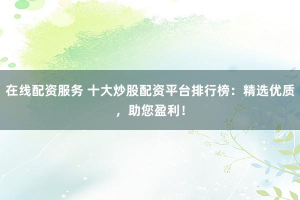 在线配资服务 十大炒股配资平台排行榜：精选优质，助您盈利！