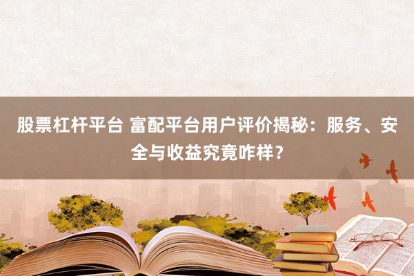 股票杠杆平台 富配平台用户评价揭秘：服务、安全与收益究竟咋样？