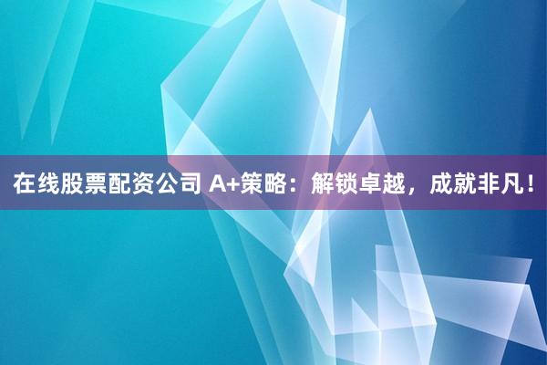 在线股票配资公司 A+策略：解锁卓越，成就非凡！