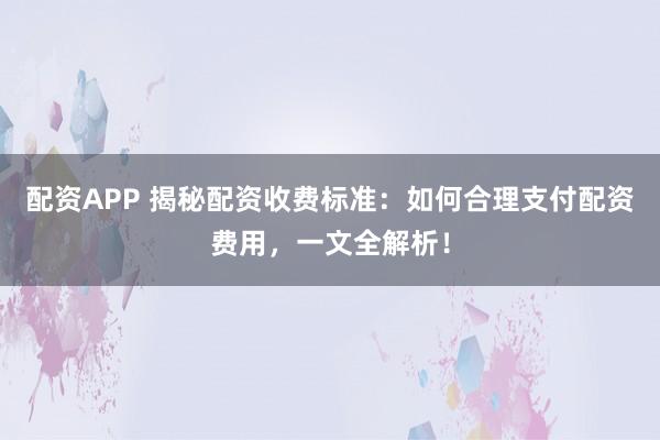 配资APP 揭秘配资收费标准：如何合理支付配资费用，一文全解析！