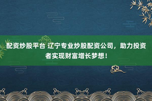 配资炒股平台 辽宁专业炒股配资公司，助力投资者实现财富增长梦想！