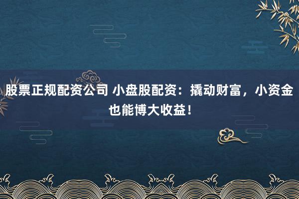 股票正规配资公司 小盘股配资：撬动财富，小资金也能博大收益！