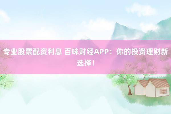 专业股票配资利息 百味财经APP：你的投资理财新选择！