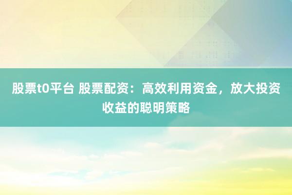 股票t0平台 股票配资：高效利用资金，放大投资收益的聪明策略