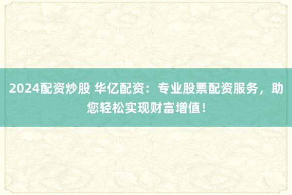 2024配资炒股 华亿配资：专业股票配资服务，助您轻松实现财富增值！