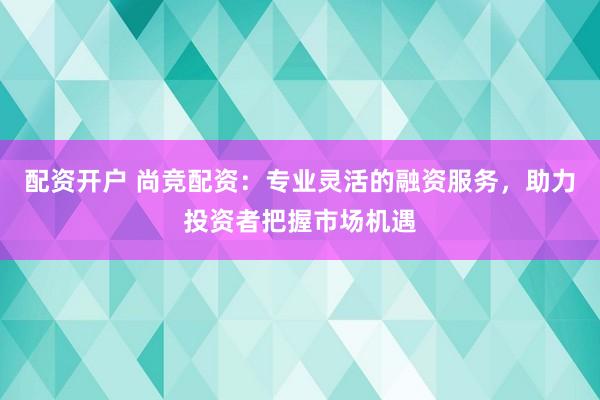 配资开户 尚竞配资：专业灵活的融资服务，助力投资者把握市场机遇