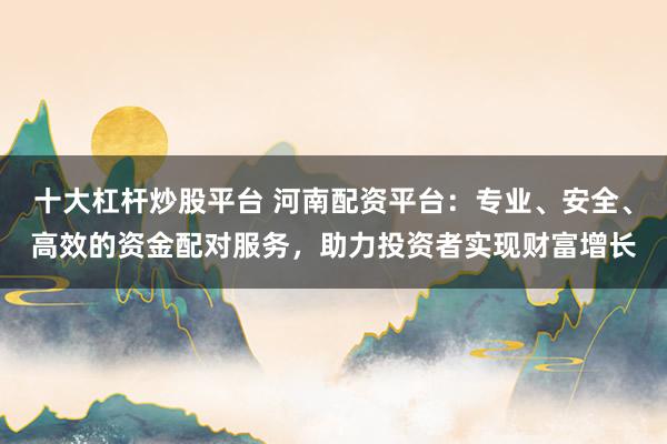 十大杠杆炒股平台 河南配资平台：专业、安全、高效的资金配对服务，助力投资者实现财富增长