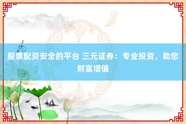 股票配资安全的平台 三元证券：专业投资，助您财富增值