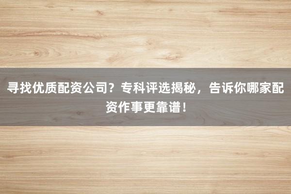 寻找优质配资公司？专科评选揭秘，告诉你哪家配资作事更靠谱！